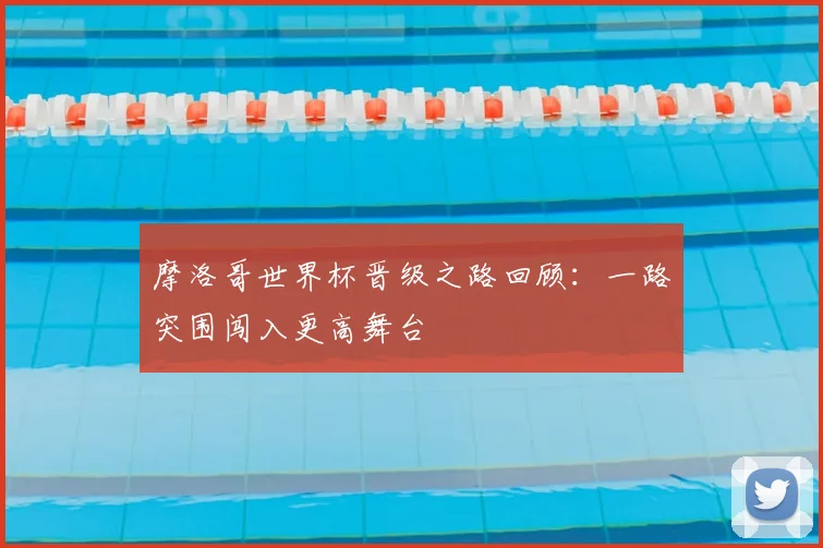 摩洛哥世界杯晋级之路回顾:一路突围闯入更高舞台