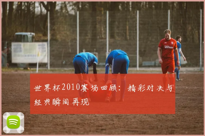 世界杯2010赛场回顾：精彩对决与经典瞬间再现