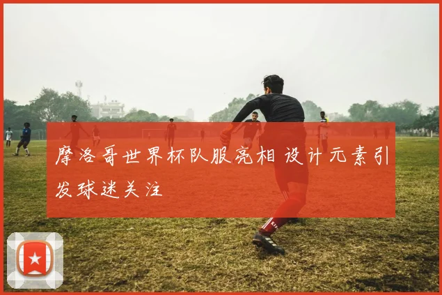 摩洛哥世界杯队服亮相 设计元素引发球迷关注