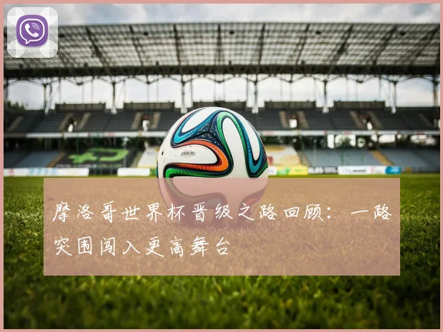 摩洛哥世界杯晋级之路回顾:一路突围闯入更高舞台