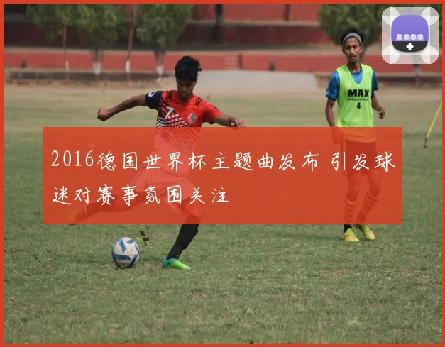 2016德国世界杯主题曲发布 引发球迷对赛事氛围关注