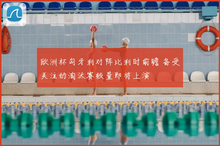 欧洲杯匈牙利对阵比利时前瞻 备受关注的淘汰赛较量即将上演