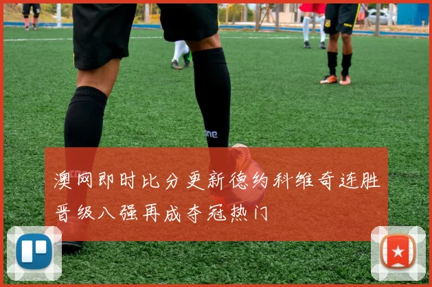 澳网即时比分更新德约科维奇连胜晋级八强再成夺冠热门