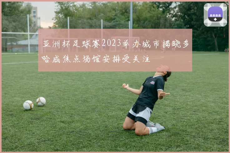 亚洲杯足球赛2023举办城市揭晓多哈成焦点场馆安排受关注