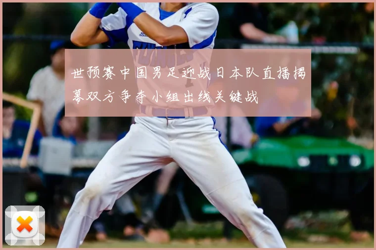 世预赛中国男足迎战日本队直播揭幕双方争夺小组出线关键战