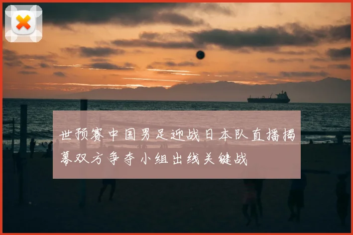 世预赛中国男足迎战日本队直播揭幕双方争夺小组出线关键战
