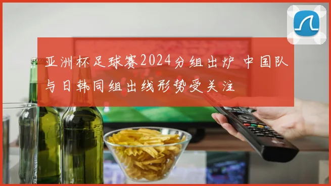 亚洲杯足球赛2024分组出炉 中国队与日韩同组出线形势受关注