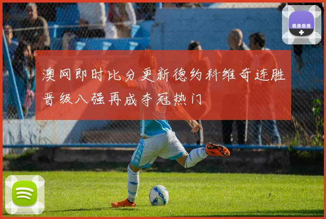 澳网即时比分更新德约科维奇连胜晋级八强再成夺冠热门
