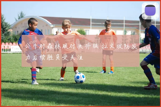 公牛对森林狼对决升级 拉文攻防发力后续胜负受关注