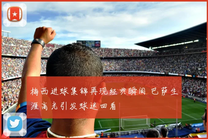 梅西进球集锦再现经典瞬间 巴萨生涯高光引发球迷回看